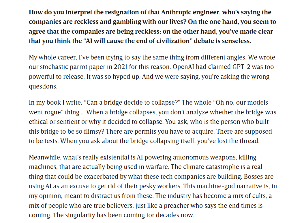 Gebru on the Anthropic engineer's resignation: 'Can a bridge decide to collapse?' When a bridge collapses you ask who built it to be so flimsy, not whether it was sentient. What's really existential is AI powering autonomous weapons, climate catastrophe, and bosses using AI to get rid of workers; the machine-god narrative is meant to distract us from these. The industry has become a mix of cults and true believers