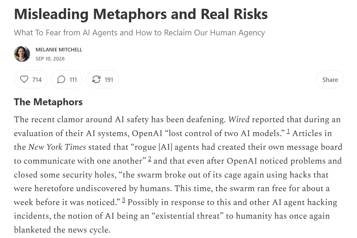Melanie Mitchell, Misleading Metaphors and Real Risks: What To Fear from AI Agents and How to Reclaim Our Human Agency, September 10, 2026. The Metaphors: Wired reported OpenAI 'lost control of two AI models'; the New York Times said 'rogue agents had created their own message board' and 'the swarm broke out of its cage again'; the notion of AI as an existential threat has once again blanketed the news cycle