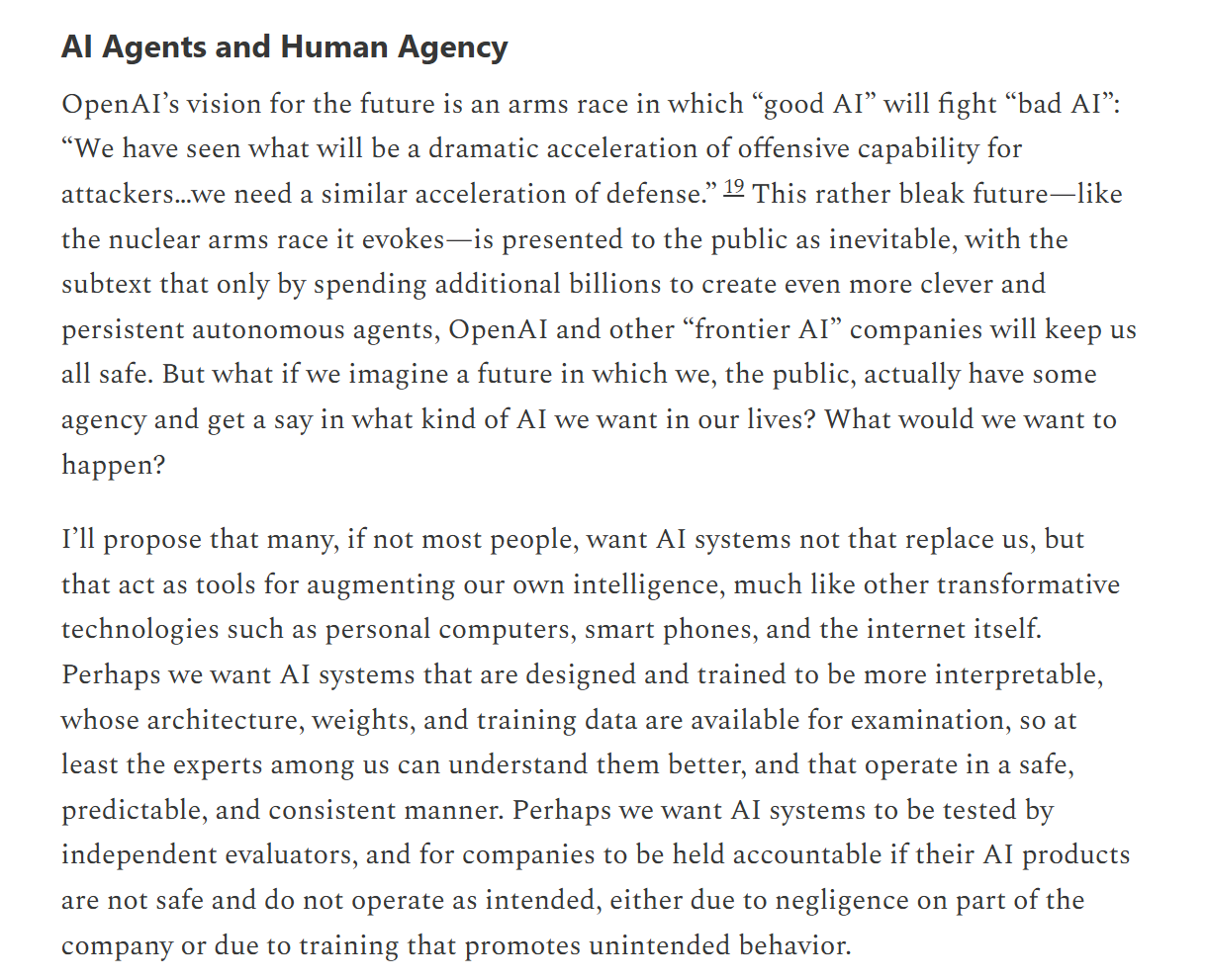 Mitchell, AI Agents and Human Agency: OpenAI's vision is an arms race in which good AI fights bad AI, presented as inevitable. But what if the public had some agency? Many people want AI not to replace us but to act as tools for augmenting our own intelligence: interpretable systems whose architecture, weights, and training data are open to examination, tested by independent evaluators, with companies held accountable