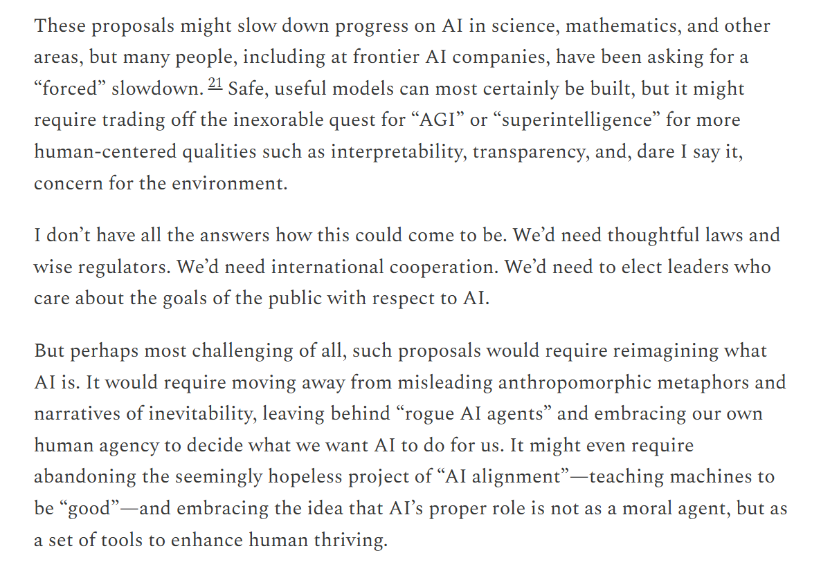 Mitchell: these proposals might slow progress, but many have asked for a forced slowdown; safe, useful models can be built if we trade the quest for AGI or superintelligence for interpretability, transparency, and concern for the environment. Most challenging of all, it would require reimagining what AI is: leaving behind 'rogue AI agents', perhaps abandoning the project of AI alignment, and embracing AI's role as a set of tools to enhance human thriving