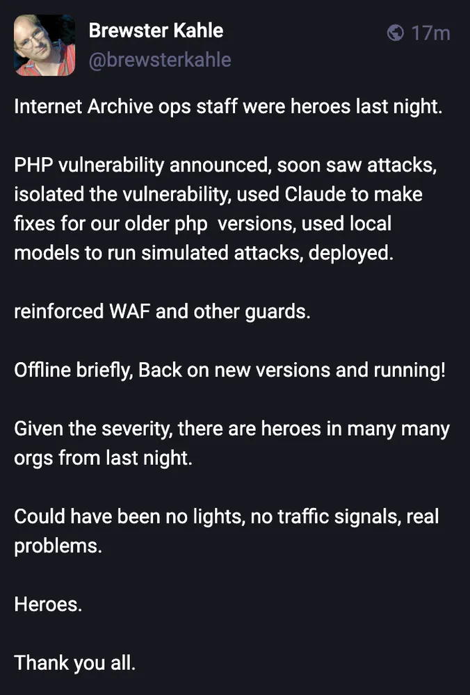 Post by Brewster Kahle: Internet Archive ops staff were heroes last night. PHP vulnerability announced, soon saw attacks, isolated the vulnerability, used Claude to make fixes for our older php versions, used local models to run simulated attacks, deployed. Reinforced WAF and other guards. Offline briefly, back on new versions and running. Could have been no lights, no traffic signals, real problems. Heroes. Thank you all.